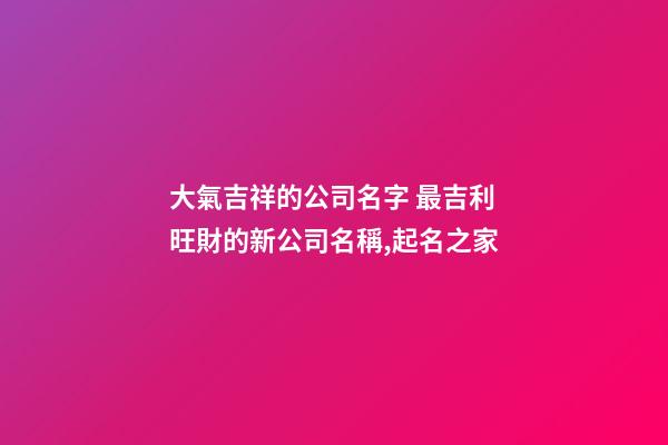 大氣吉祥的公司名字 最吉利旺財的新公司名稱,起名之家